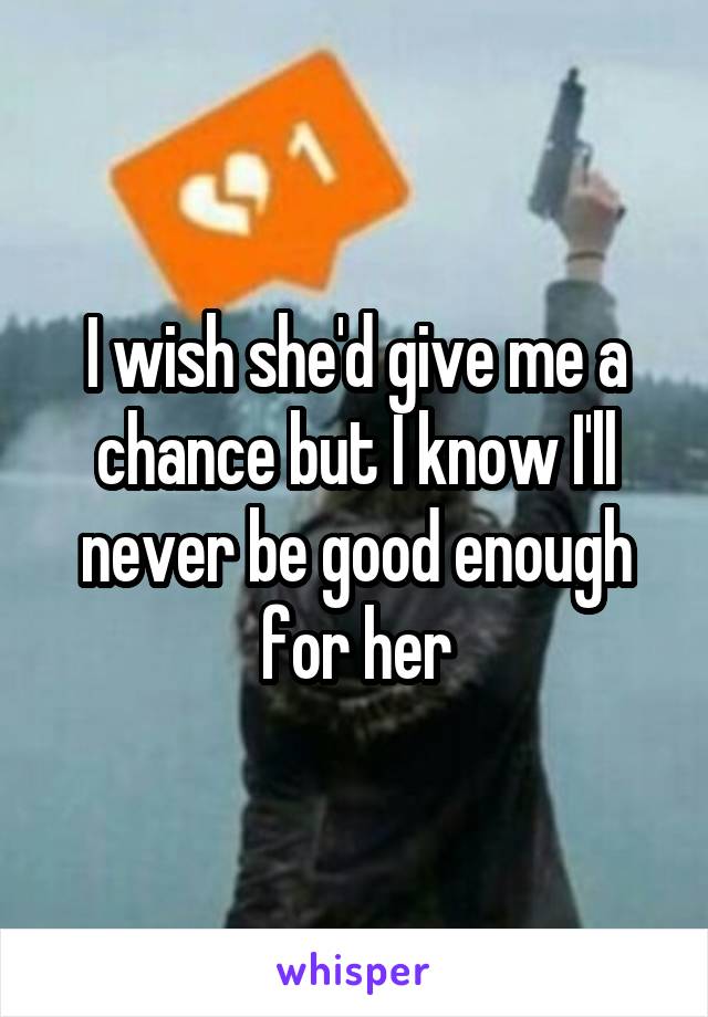 I wish she'd give me a chance but I know I'll never be good enough for her