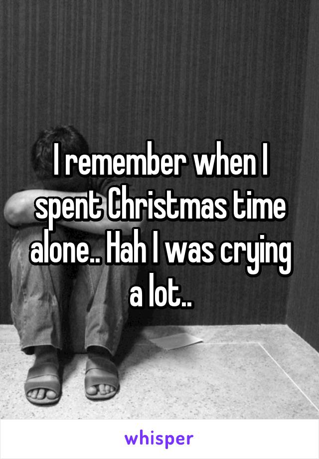 I remember when I spent Christmas time alone.. Hah I was crying a lot..