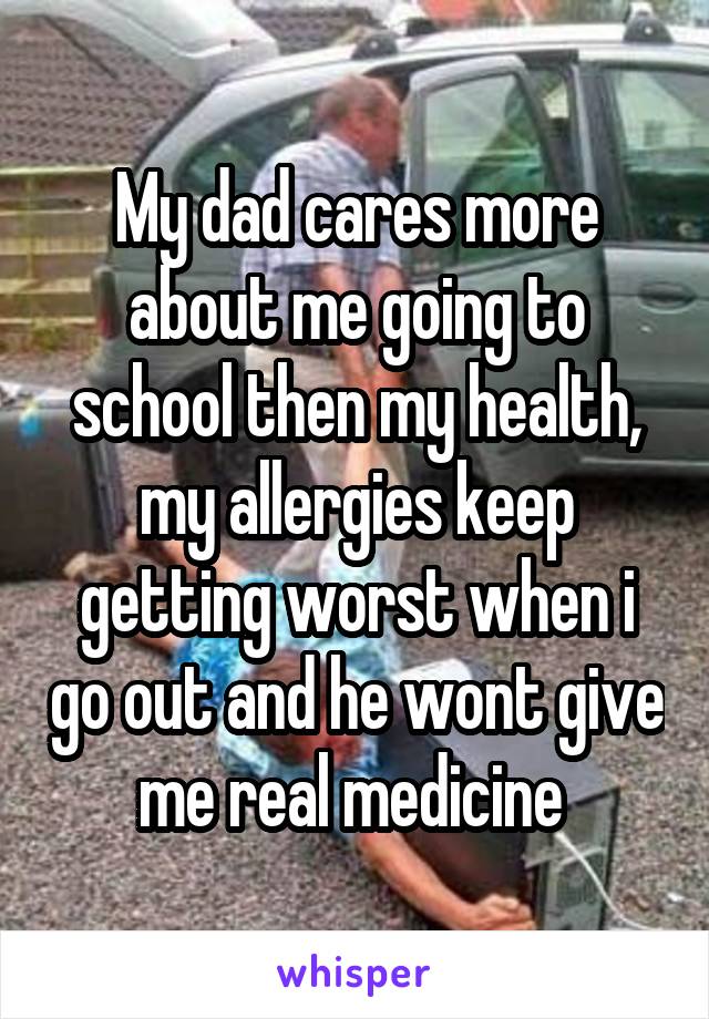 My dad cares more about me going to school then my health, my allergies keep getting worst when i go out and he wont give me real medicine 