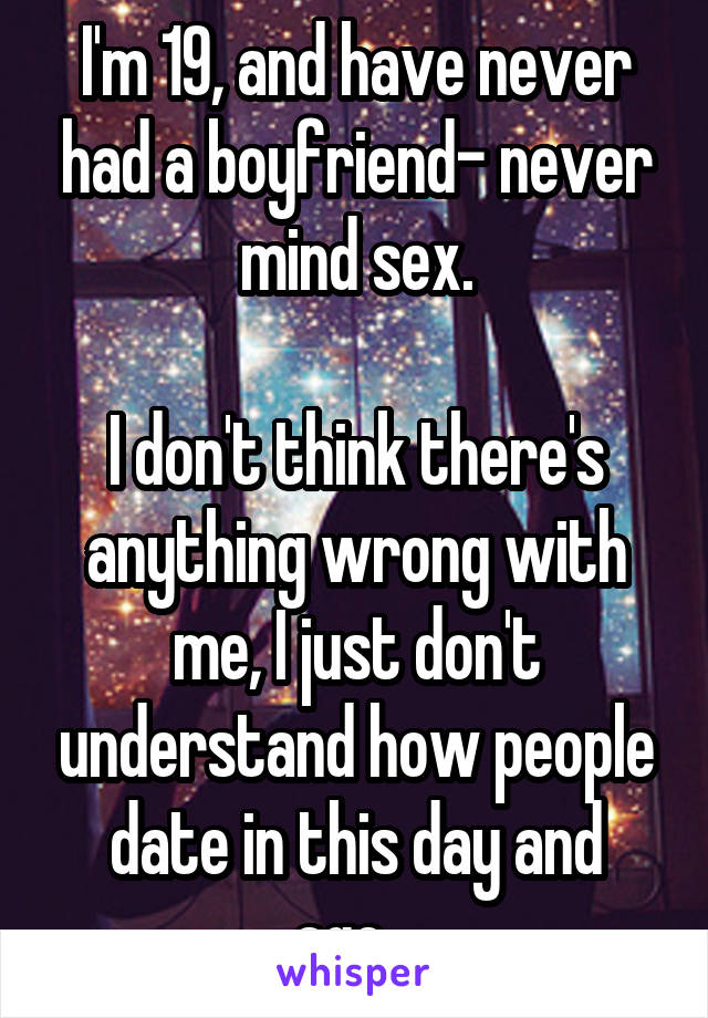 I'm 19, and have never had a boyfriend- never mind sex.

I don't think there's anything wrong with me, I just don't understand how people date in this day and age...