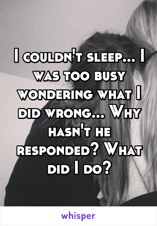 I couldn't sleep... I was too busy wondering what I did wrong... Why hasn't he responded? What did I do?