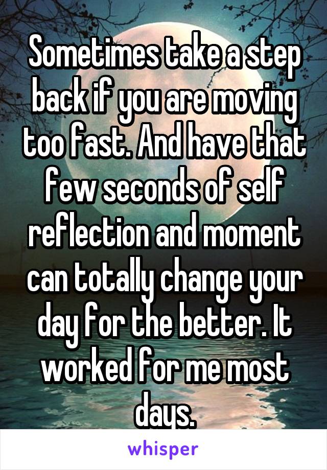 Sometimes take a step back if you are moving too fast. And have that few seconds of self reflection and moment can totally change your day for the better. It worked for me most days.