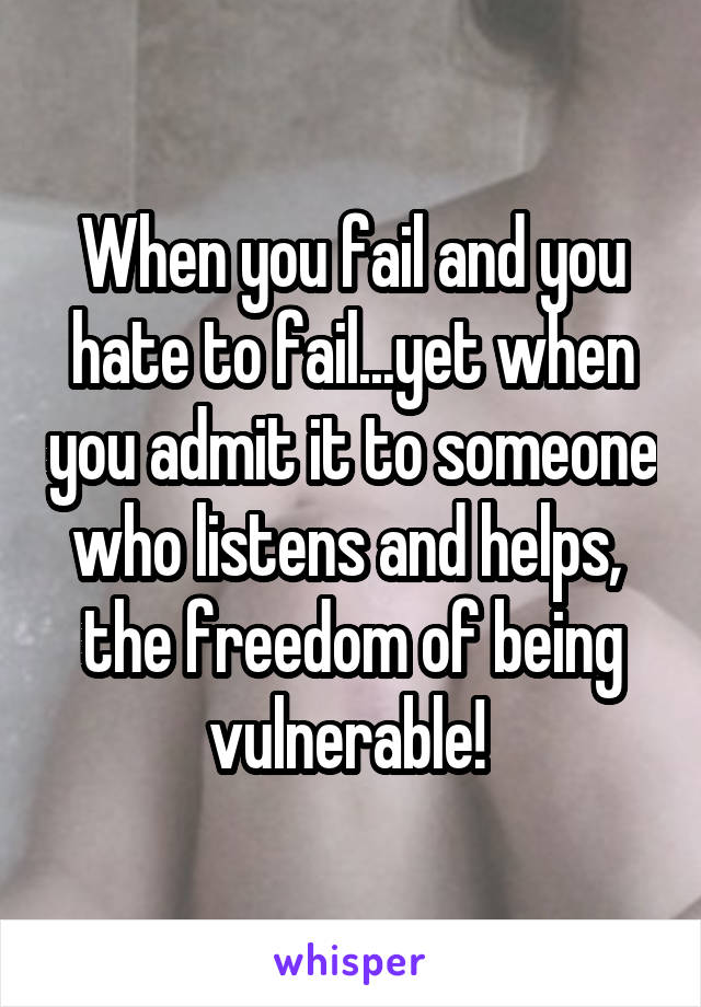 When you fail and you hate to fail...yet when you admit it to someone who listens and helps,  the freedom of being vulnerable! 