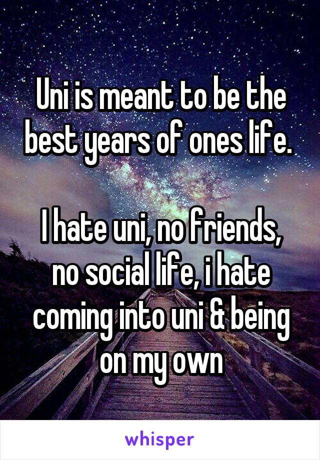 Uni is meant to be the best years of ones life. 

I hate uni, no friends, no social life, i hate coming into uni & being on my own