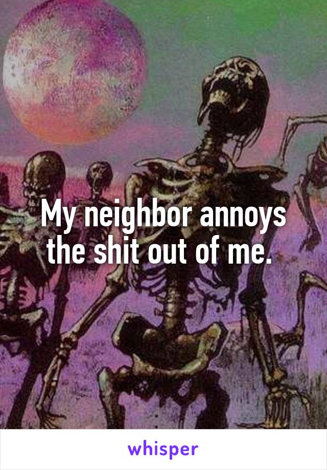 My neighbor annoys the shit out of me. 