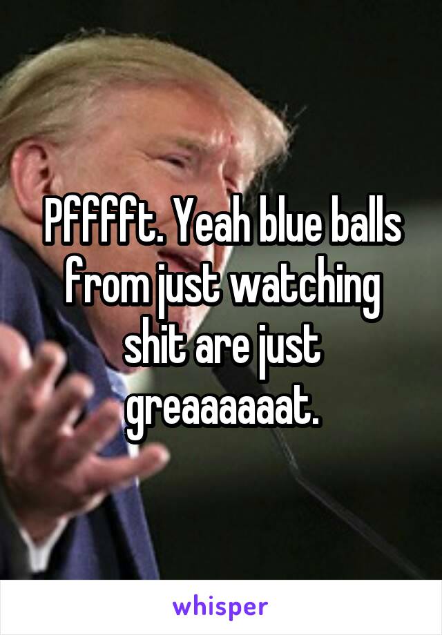 Pfffft. Yeah blue balls from just watching shit are just greaaaaaat.