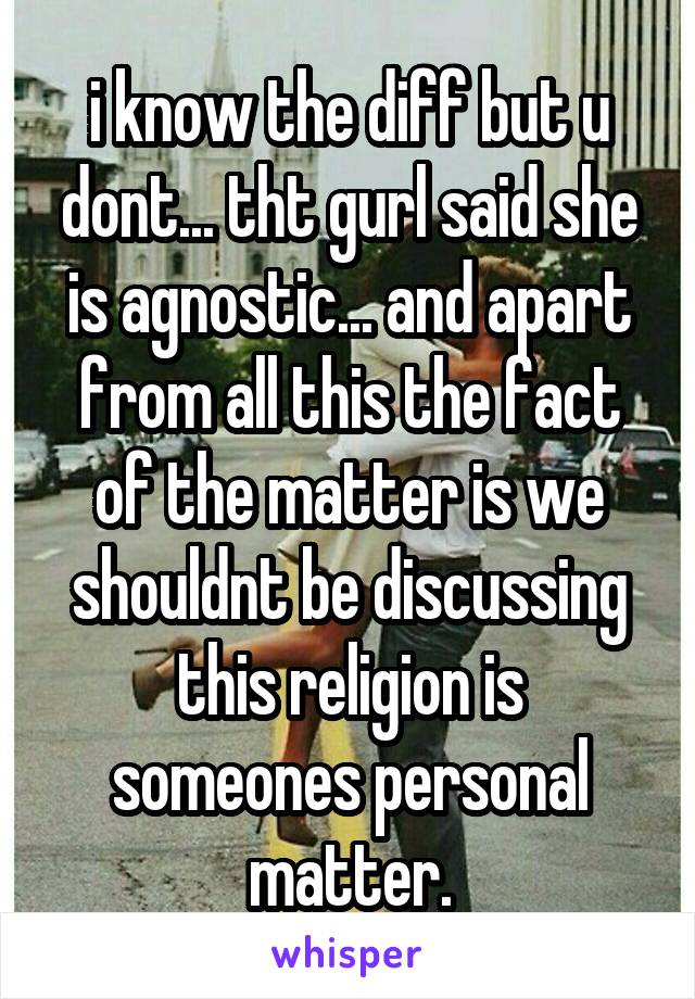 i know the diff but u dont... tht gurl said she is agnostic... and apart from all this the fact of the matter is we shouldnt be discussing this religion is someones personal matter.