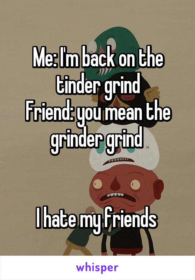 Me: I'm back on the tinder grind
Friend: you mean the grinder grind 


I hate my friends 