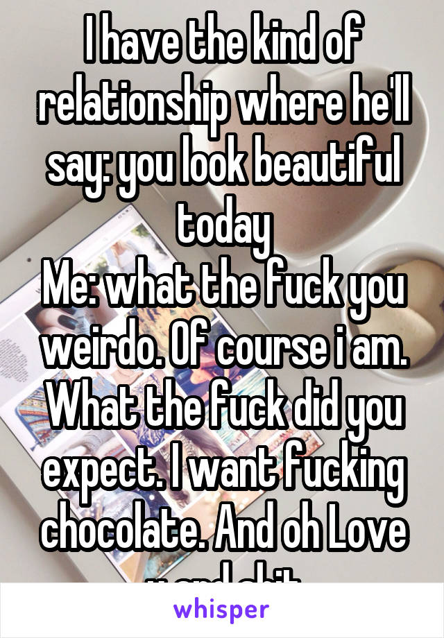 I have the kind of relationship where he'll say: you look beautiful today
Me: what the fuck you weirdo. Of course i am. What the fuck did you expect. I want fucking chocolate. And oh Love u and shit