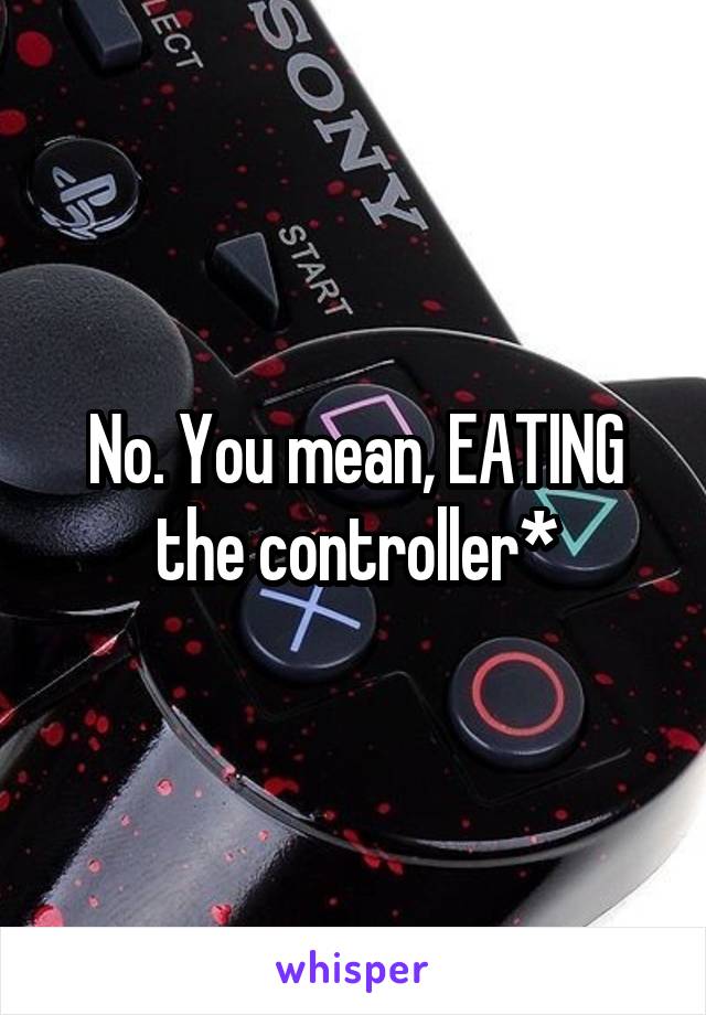 No. You mean, EATING the controller*