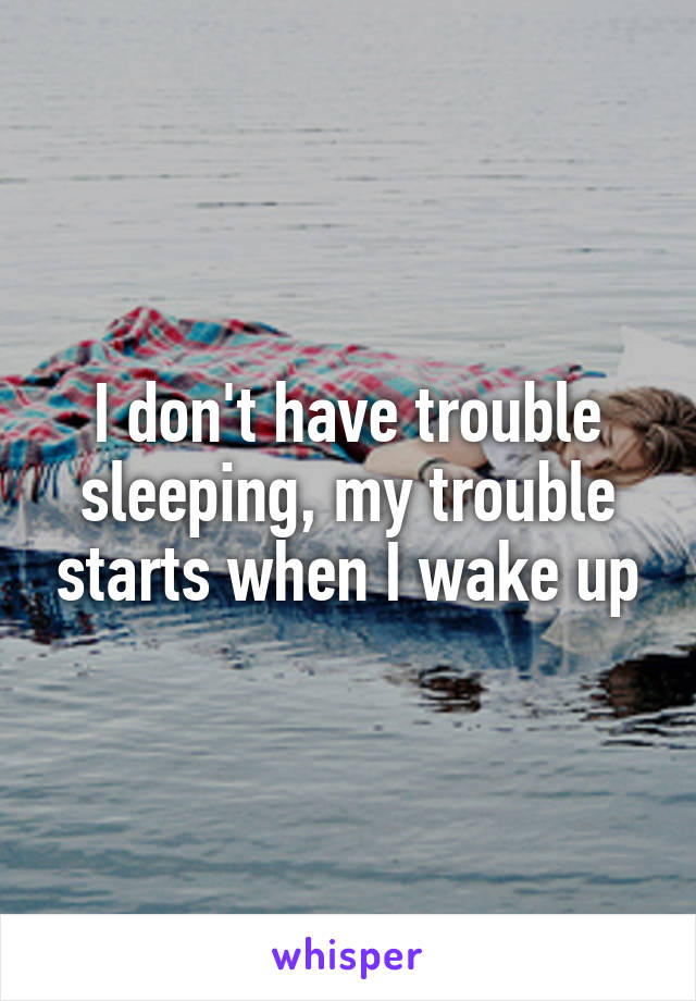 I don't have trouble sleeping, my trouble starts when I wake up