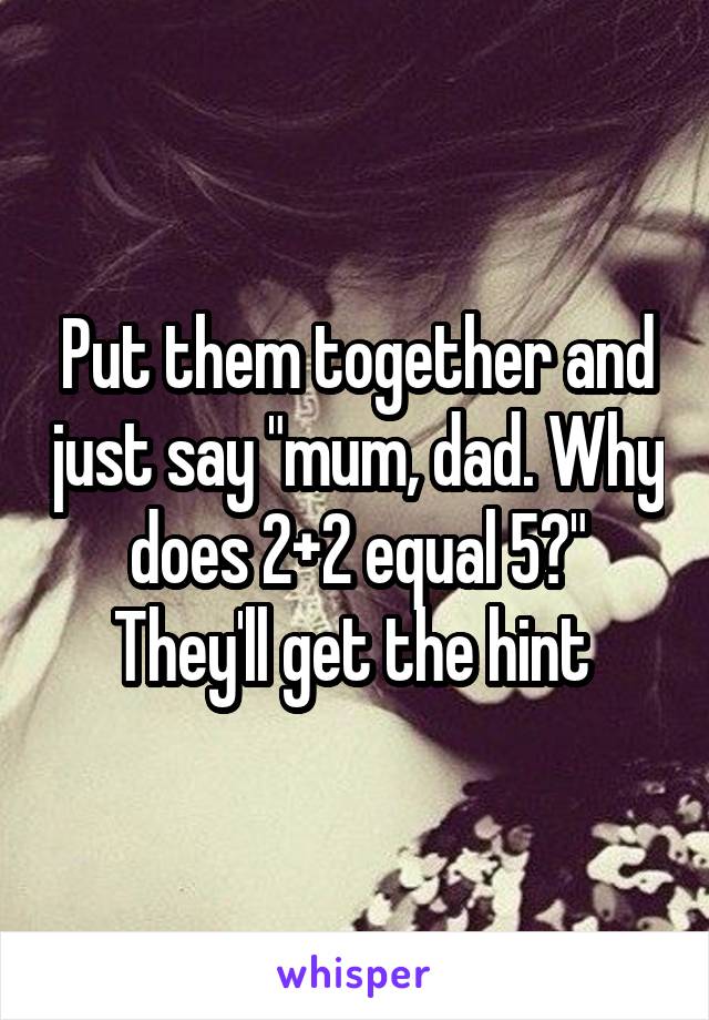 Put them together and just say "mum, dad. Why does 2+2 equal 5?"
They'll get the hint 