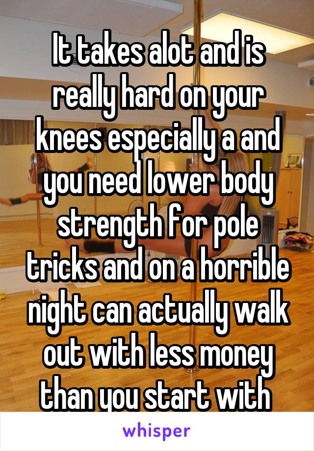 It takes alot and is really hard on your knees especially a and you need lower body strength for pole tricks and on a horrible night can actually walk out with less money than you start with 