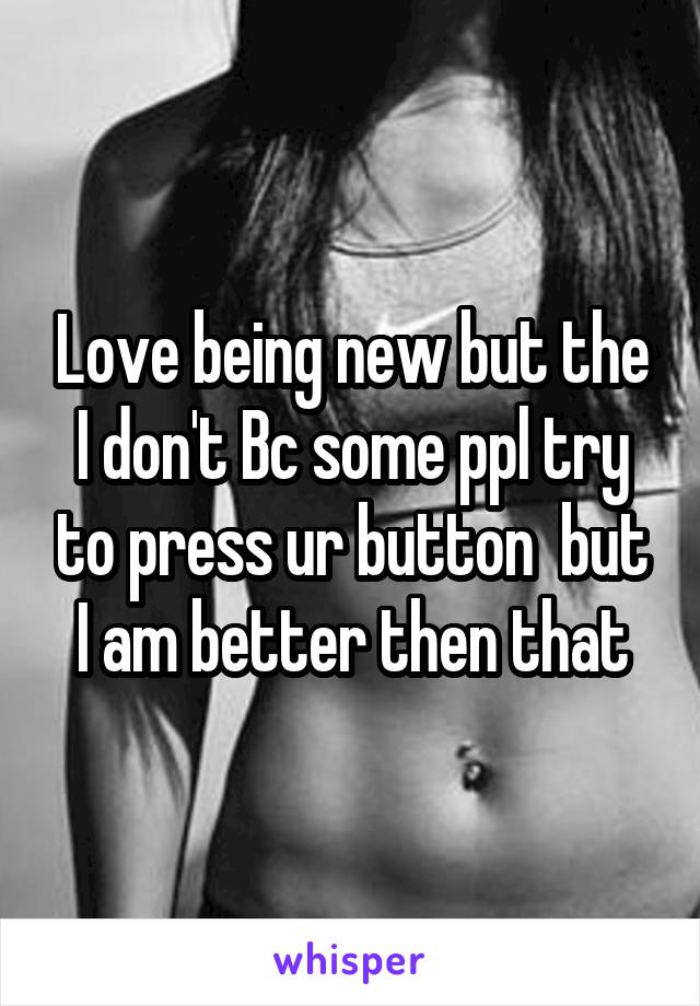 Love being new but the I don't Bc some ppl try to press ur button  but I am better then that