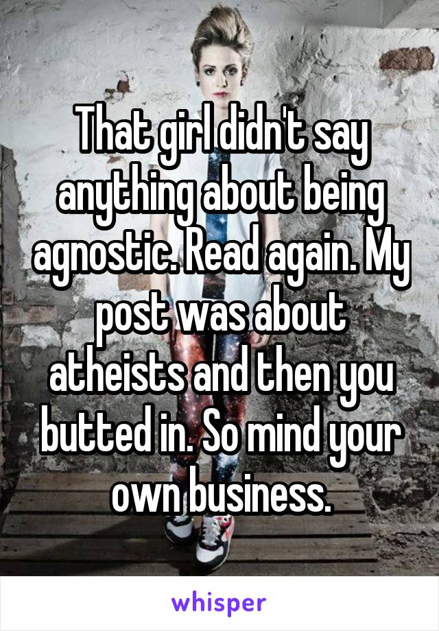 That girl didn't say anything about being agnostic. Read again. My post was about atheists and then you butted in. So mind your own business.