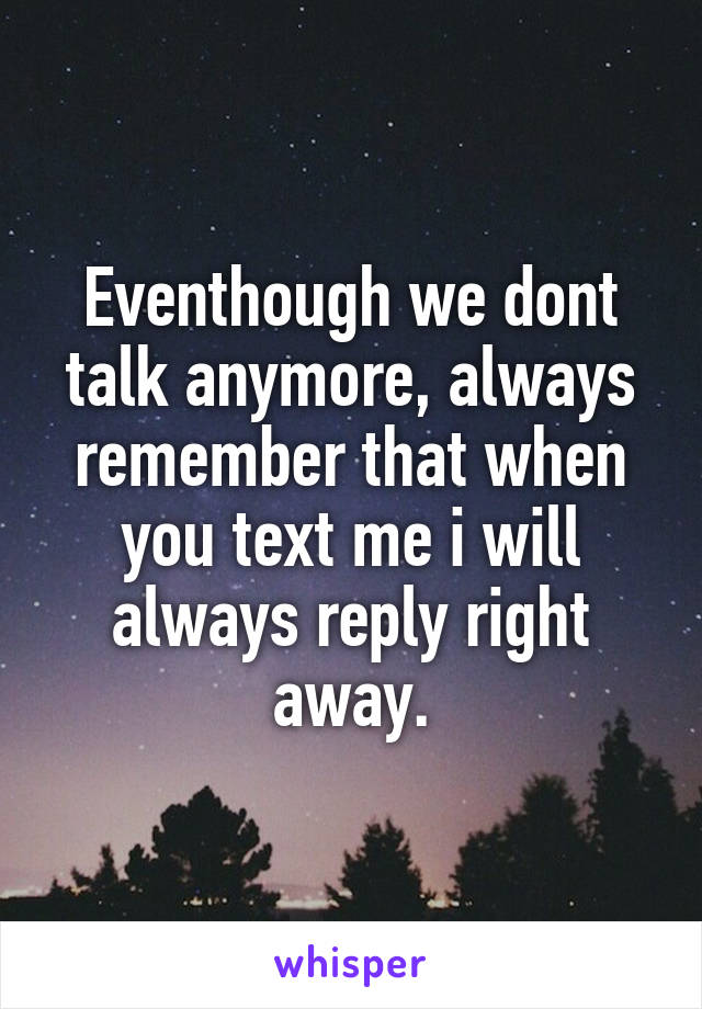 Eventhough we dont talk anymore, always remember that when you text me i will always reply right away.