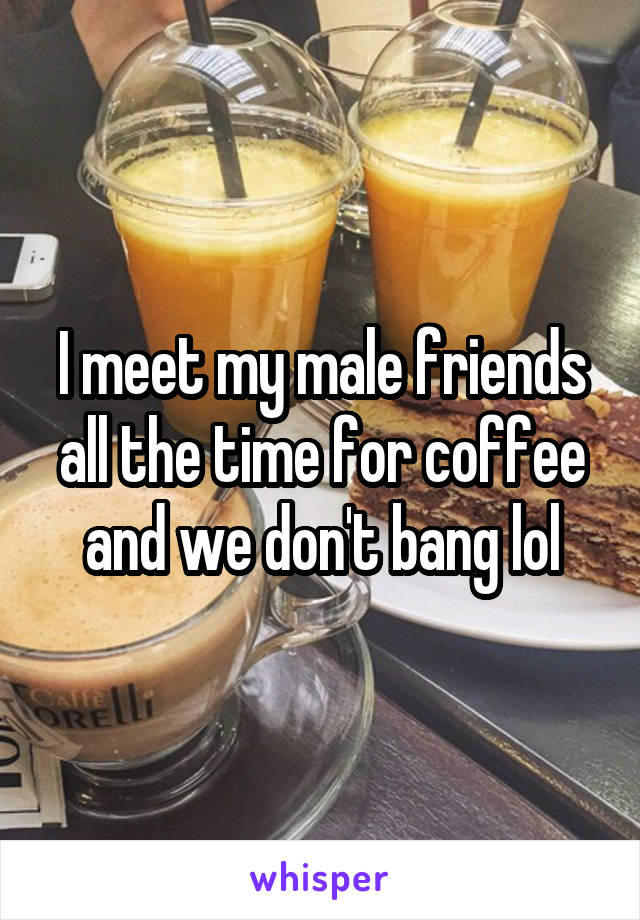 I meet my male friends all the time for coffee and we don't bang lol