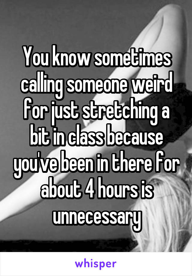 You know sometimes calling someone weird for just stretching a bit in class because you've been in there for about 4 hours is unnecessary