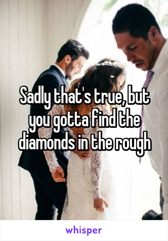 Sadly that's true, but you gotta find the diamonds in the rough