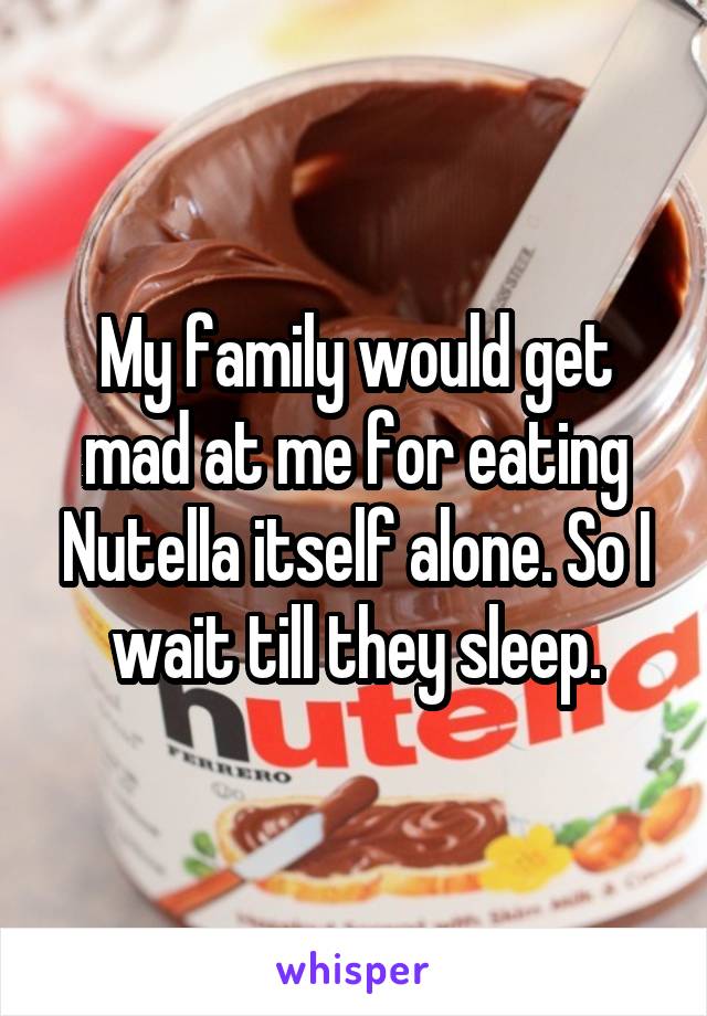 My family would get mad at me for eating Nutella itself alone. So I wait till they sleep.