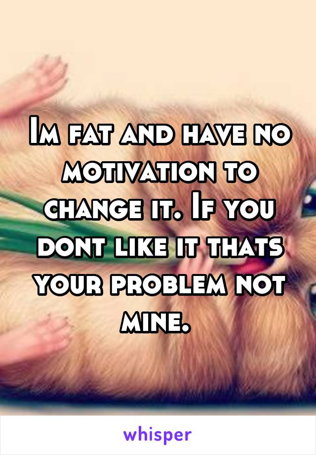 Im fat and have no motivation to change it. If you dont like it thats your problem not mine. 