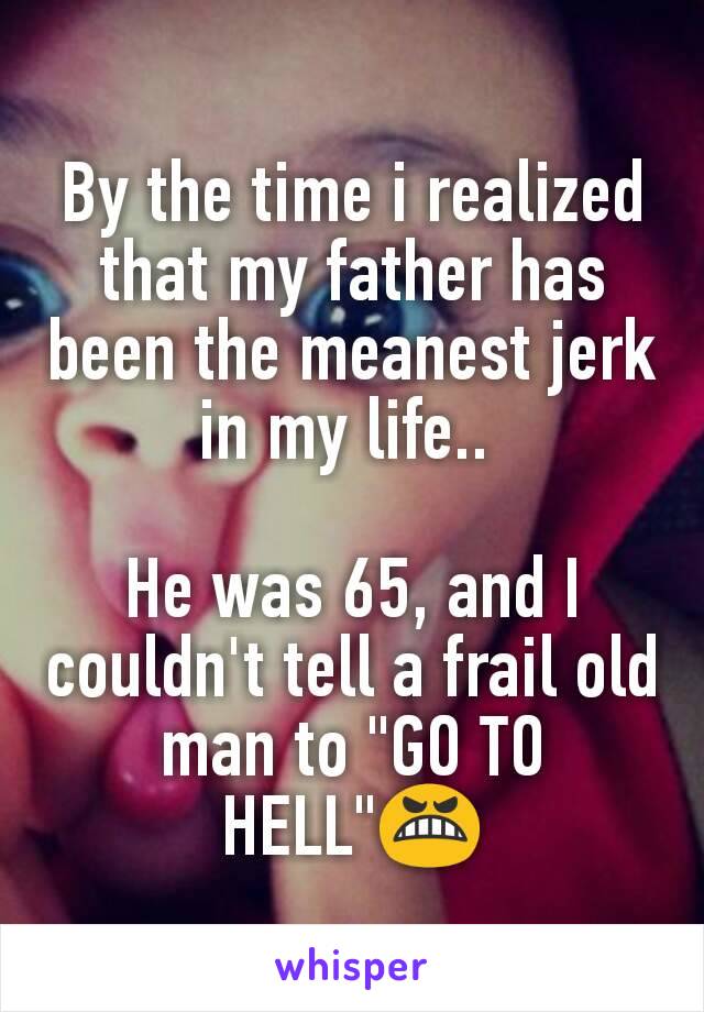 By the time i realized that my father has been the meanest jerk in my life.. 

He was 65, and I couldn't tell a frail old man to "GO TO HELL"😬