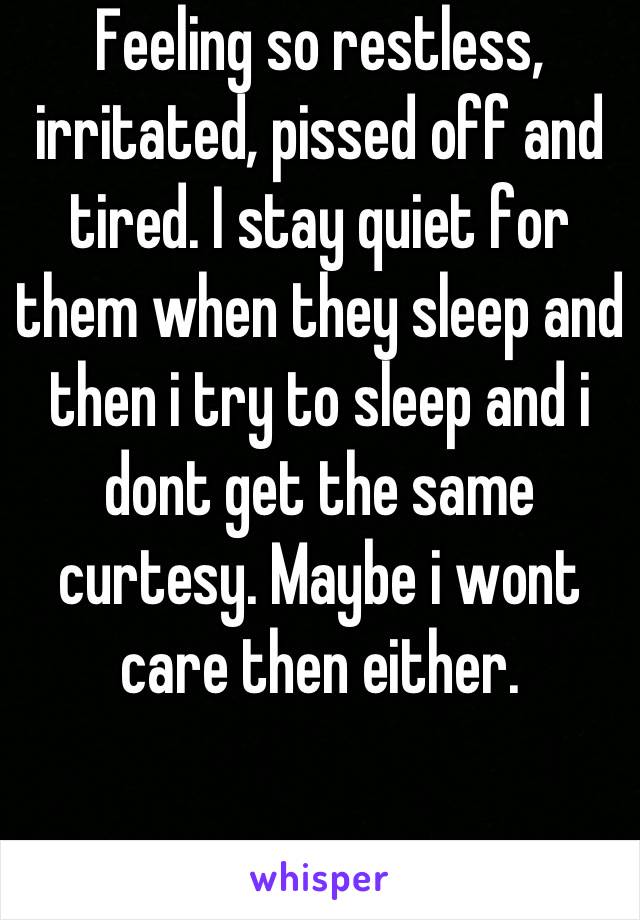 Feeling so restless, irritated, pissed off and tired. I stay quiet for them when they sleep and then i try to sleep and i dont get the same curtesy. Maybe i wont care then either.