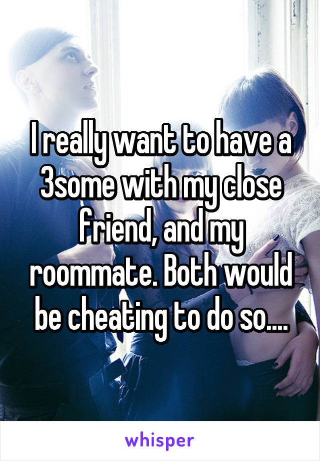 I really want to have a 3some with my close friend, and my roommate. Both would be cheating to do so....