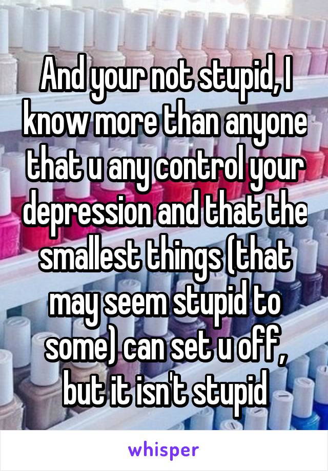 And your not stupid, I know more than anyone that u any control your depression and that the smallest things (that may seem stupid to some) can set u off, but it isn't stupid