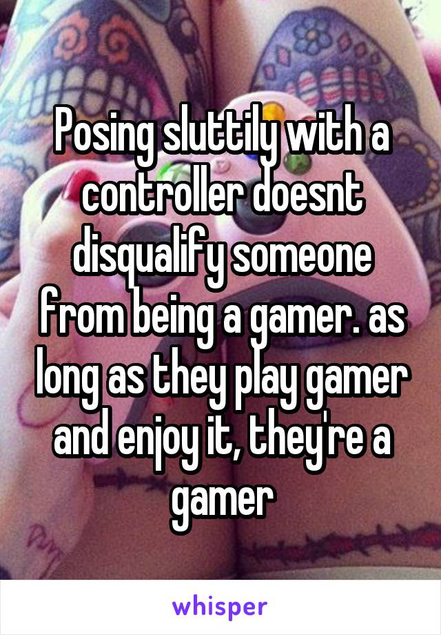 Posing sluttily with a controller doesnt disqualify someone from being a gamer. as long as they play gamer and enjoy it, they're a gamer