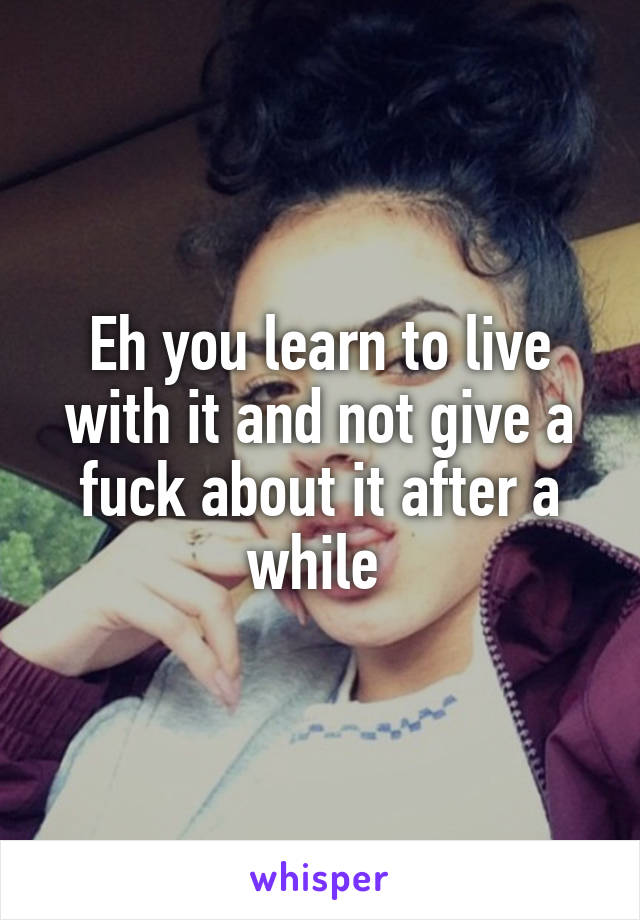 Eh you learn to live with it and not give a fuck about it after a while 