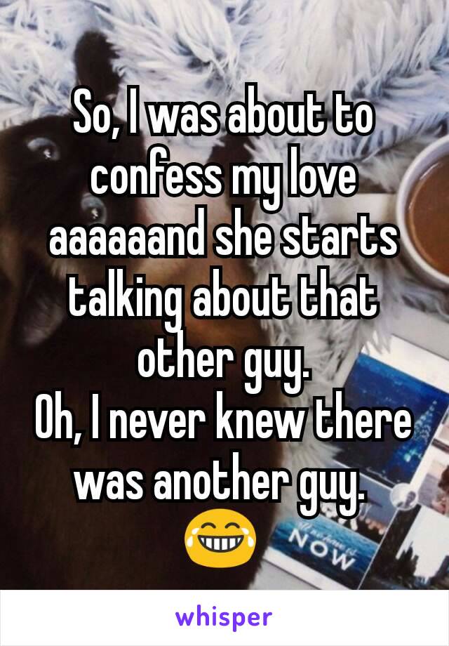 So, I was about to confess my love aaaaaand she starts talking about that other guy.
Oh, I never knew there was another guy. 
😂 