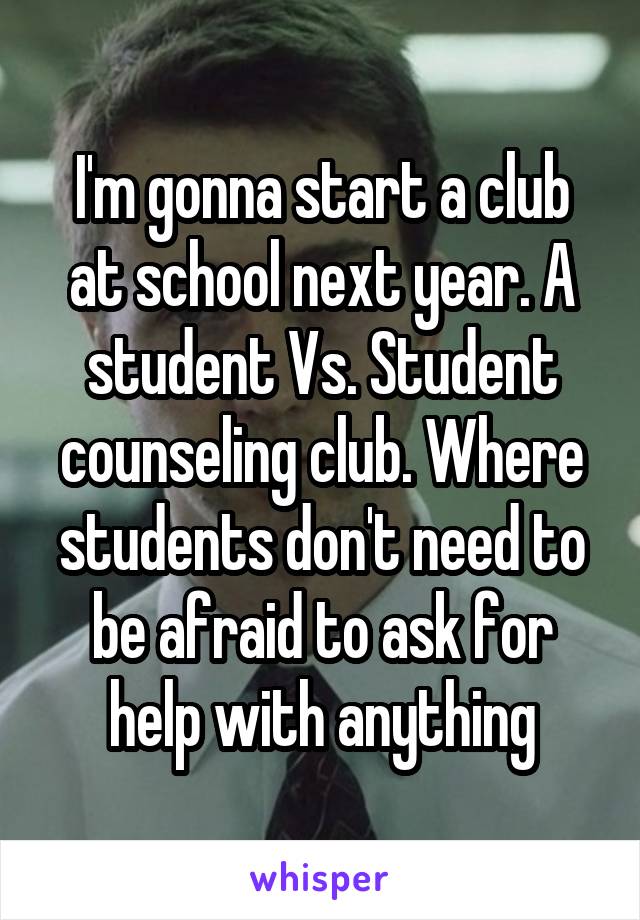 I'm gonna start a club at school next year. A student Vs. Student counseling club. Where students don't need to be afraid to ask for help with anything