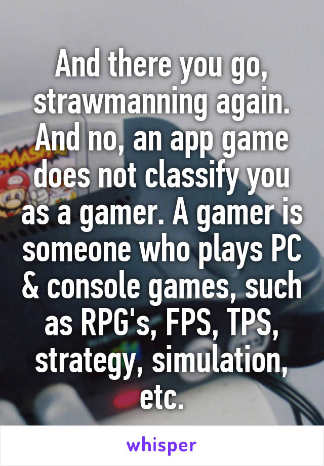 And there you go, strawmanning again. And no, an app game does not classify you as a gamer. A gamer is someone who plays PC & console games, such as RPG's, FPS, TPS, strategy, simulation, etc.