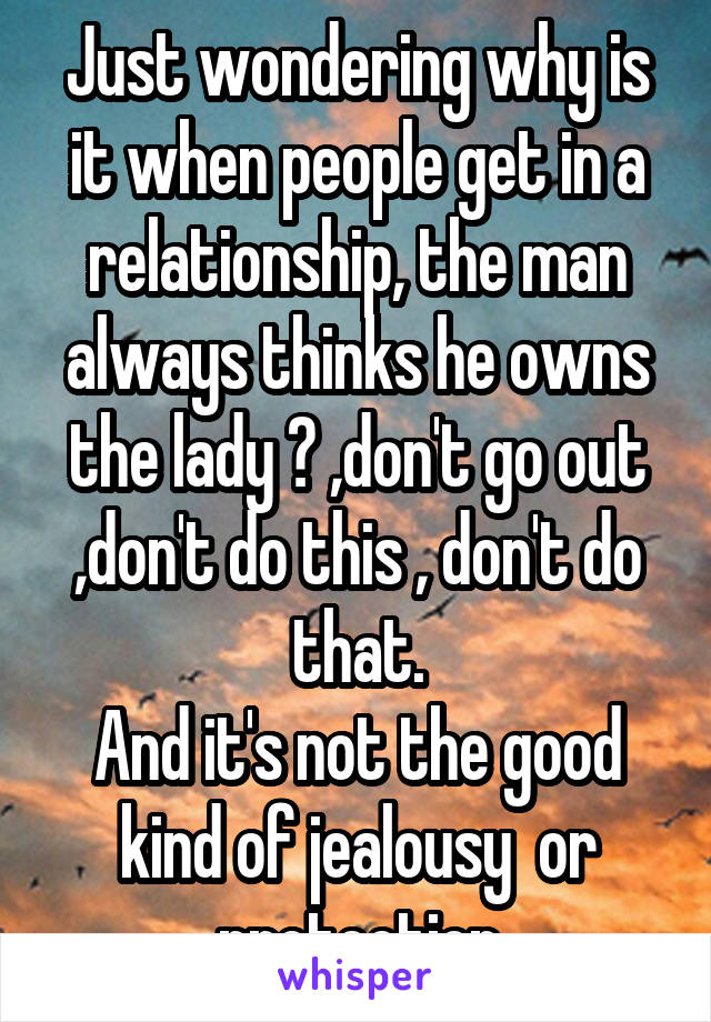 Just wondering why is it when people get in a relationship, the man always thinks he owns the lady ? ,don't go out ,don't do this , don't do that.
And it's not the good kind of jealousy  or protection