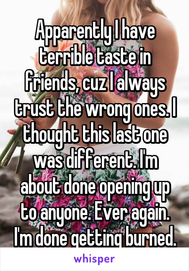 Apparently I have terrible taste in friends, cuz I always trust the wrong ones. I thought this last one was different. I'm about done opening up to anyone. Ever again. I'm done getting burned.