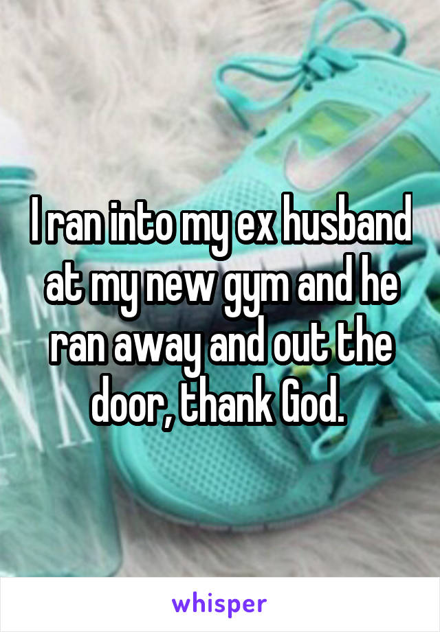 I ran into my ex husband at my new gym and he ran away and out the door, thank God. 