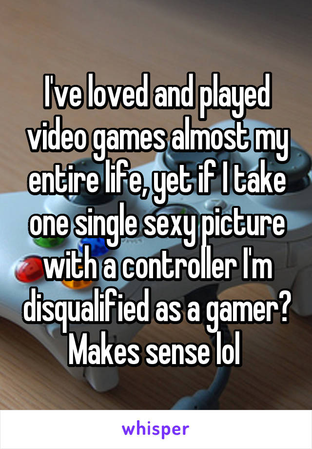 I've loved and played video games almost my entire life, yet if I take one single sexy picture with a controller I'm disqualified as a gamer? Makes sense lol 