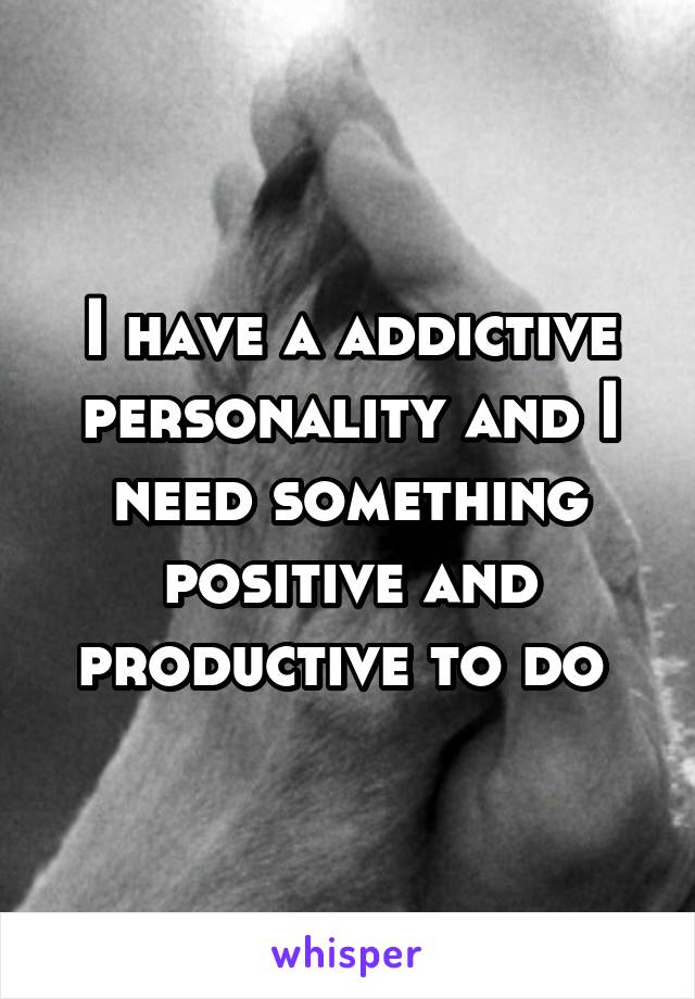 I have a addictive personality and I need something positive and productive to do 