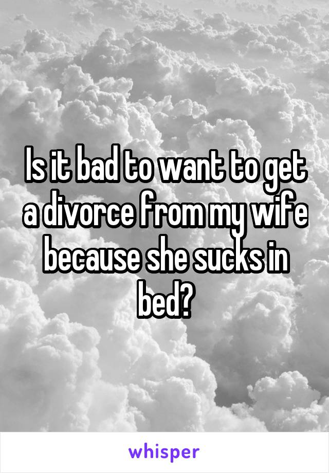 Is it bad to want to get a divorce from my wife because she sucks in bed?