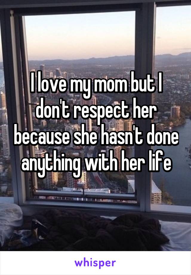 I love my mom but I don't respect her because she hasn't done anything with her life
