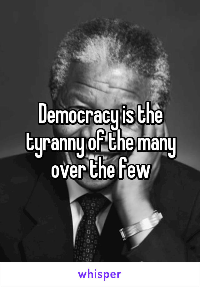 Democracy is the tyranny of the many over the few