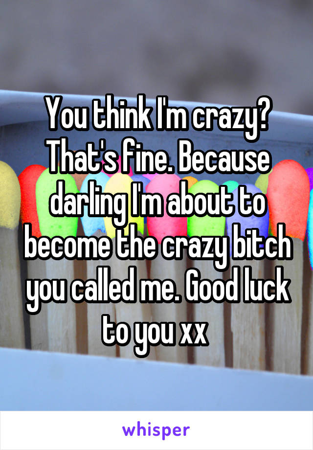 You think I'm crazy? That's fine. Because darling I'm about to become the crazy bitch you called me. Good luck to you xx 