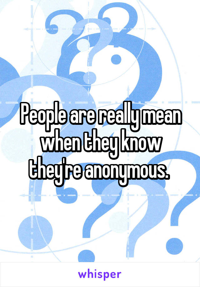 People are really mean when they know they're anonymous. 