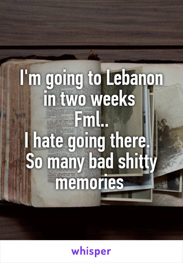 I'm going to Lebanon in two weeks 
Fml..
I hate going there.  
So many bad shitty memories 