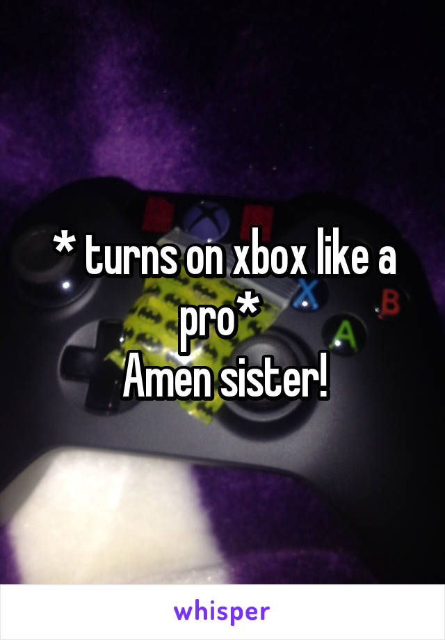 * turns on xbox like a pro* 
Amen sister!