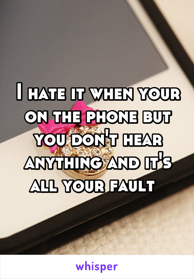 I hate it when your on the phone but you don't hear anything and it's all your fault  