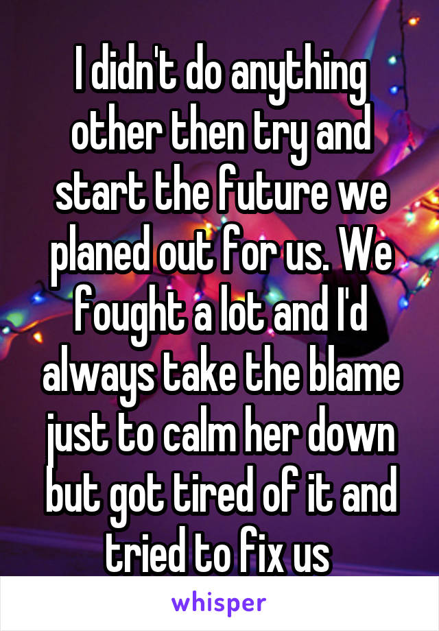 I didn't do anything other then try and start the future we planed out for us. We fought a lot and I'd always take the blame just to calm her down but got tired of it and tried to fix us 