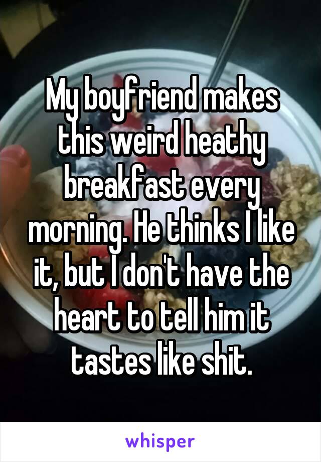 My boyfriend makes this weird heathy breakfast every morning. He thinks I like it, but I don't have the heart to tell him it tastes like shit.