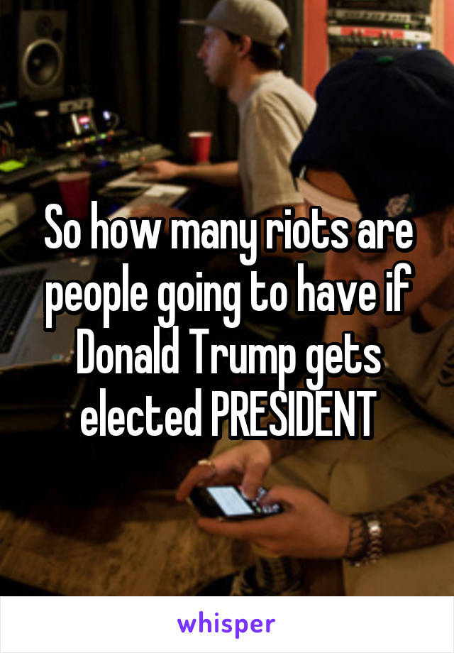 So how many riots are people going to have if Donald Trump gets elected PRESIDENT